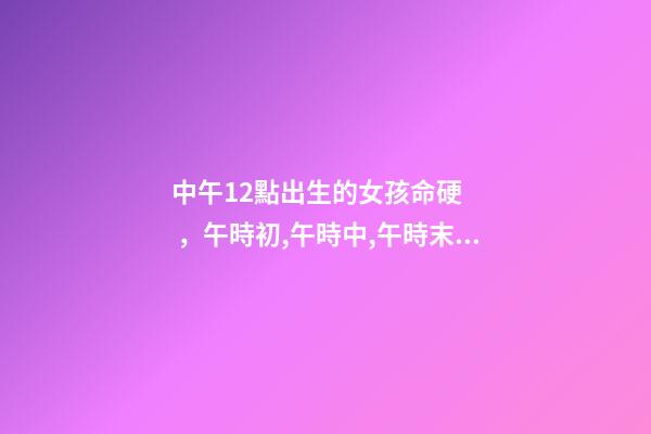中午12點出生的女孩命硬，午時初,午時中,午時末 正午時出生的女孩命硬嗎，中午12點26分出生女孩